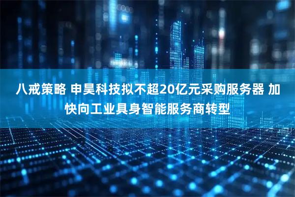 八戒策略 申昊科技拟不超20亿元采购服务器 加快向工业具身智能服务商转型
