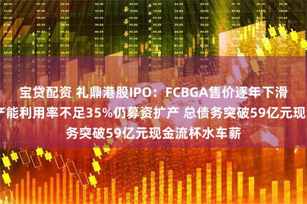 宝贷配资 礼鼎港股IPO：FCBGA售价逐年下滑靠低价抢量 产能利用率不足35%仍募资扩产 总债务突破59亿元现金流杯水车薪