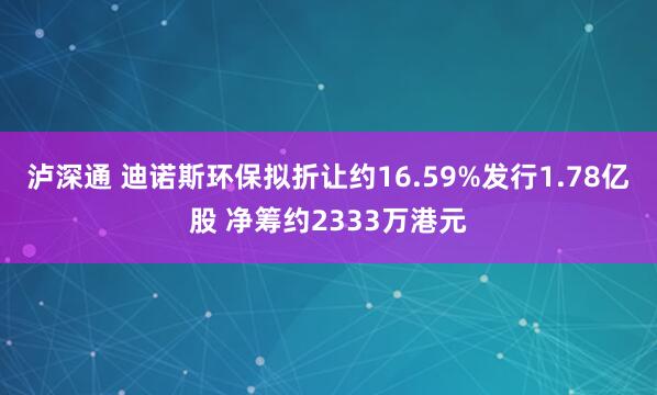 泸深通 迪诺斯环保拟折让约16.59%发行1.78亿股 净筹约2333万港元