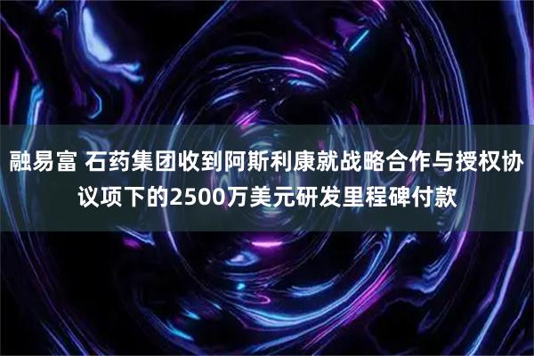 融易富 石药集团收到阿斯利康就战略合作与授权协议项下的2500万美元研发里程碑付款